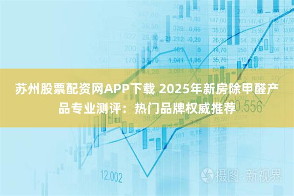 苏州股票配资网APP下载 2025年新房除甲醛产品专业测评：热门品牌权威推荐