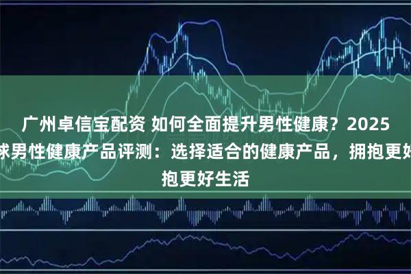 广州卓信宝配资 如何全面提升男性健康？2025年全球男性健康产品评测：选择适合的健康产品，拥抱更好生活