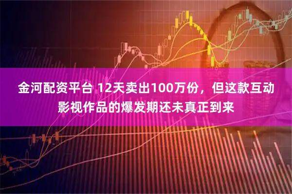 金河配资平台 12天卖出100万份，但这款互动影视作品的爆发期还未真正到来