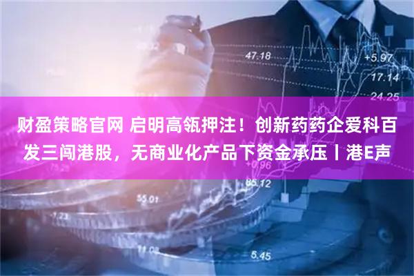 财盈策略官网 启明高瓴押注！创新药药企爱科百发三闯港股，无商业化产品下资金承压丨港E声