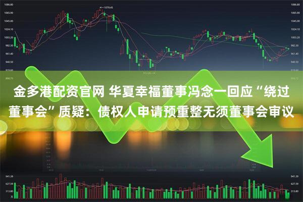 金多港配资官网 华夏幸福董事冯念一回应“绕过董事会”质疑：债权人申请预重整无须董事会审议