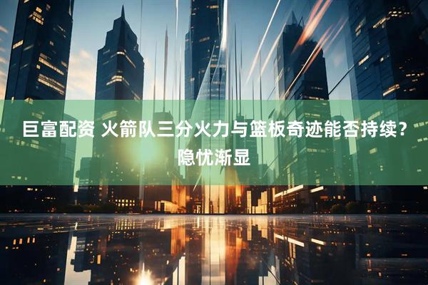 巨富配资 火箭队三分火力与篮板奇迹能否持续？隐忧渐显