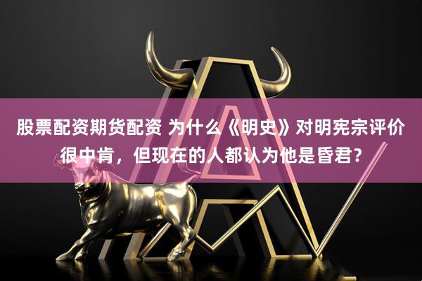 股票配资期货配资 为什么《明史》对明宪宗评价很中肯，但现在的人都认为他是昏君？