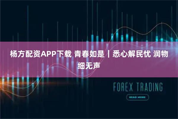 杨方配资APP下载 青春如是｜悉心解民忧 润物细无声