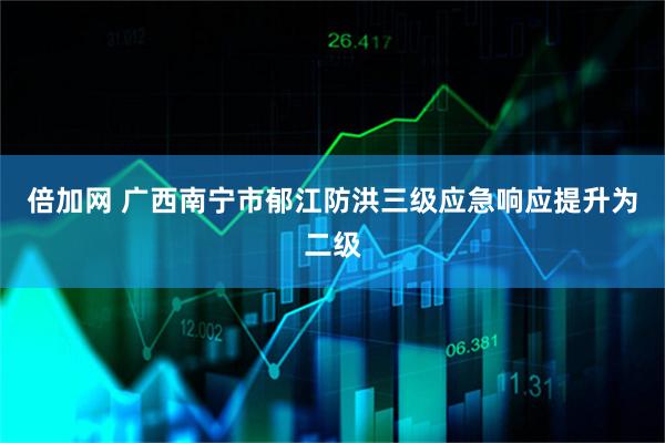 倍加网 广西南宁市郁江防洪三级应急响应提升为二级