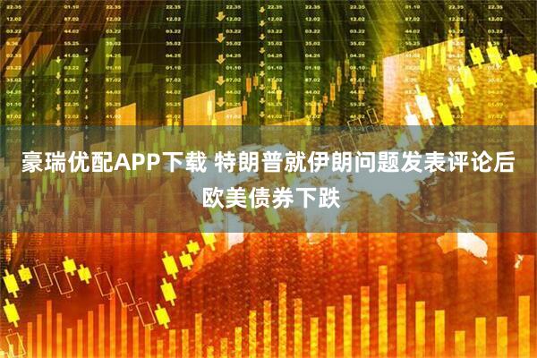 豪瑞优配APP下载 特朗普就伊朗问题发表评论后 欧美债券下跌