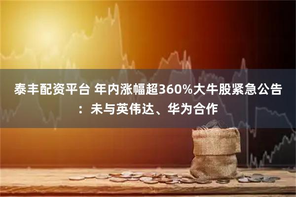 泰丰配资平台 年内涨幅超360%大牛股紧急公告：未与英伟达、华为合作